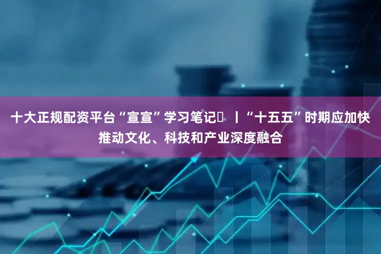 十大正规配资平台“宣宣”学习笔记㉚丨“十五五”时期应加快推动文化、科技和产业深度融合