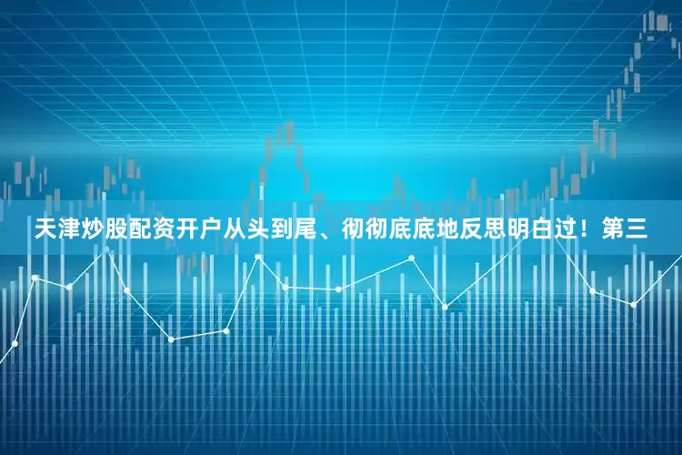 天津炒股配资开户从头到尾、彻彻底底地反思明白过！第三