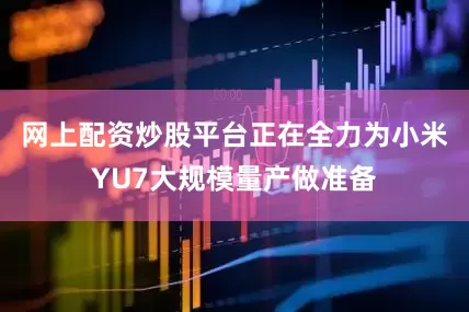 网上配资炒股平台正在全力为小米YU7大规模量产做准备