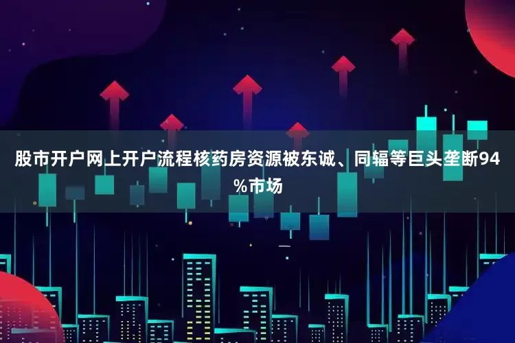 股市开户网上开户流程核药房资源被东诚、同辐等巨头垄断94%市场