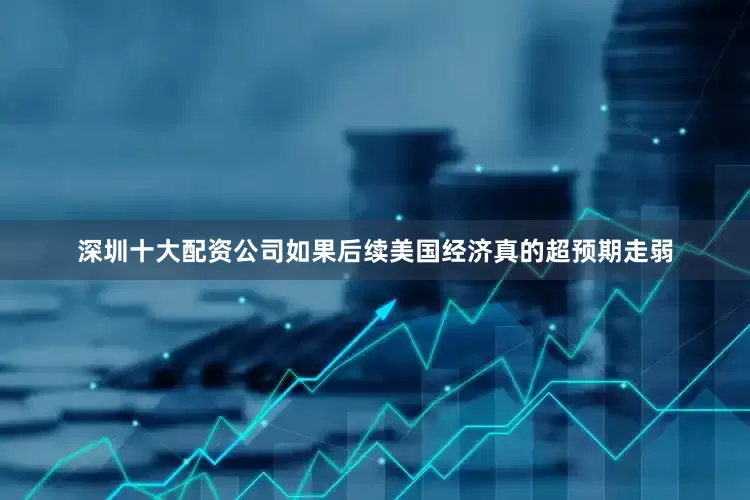 深圳十大配资公司如果后续美国经济真的超预期走弱