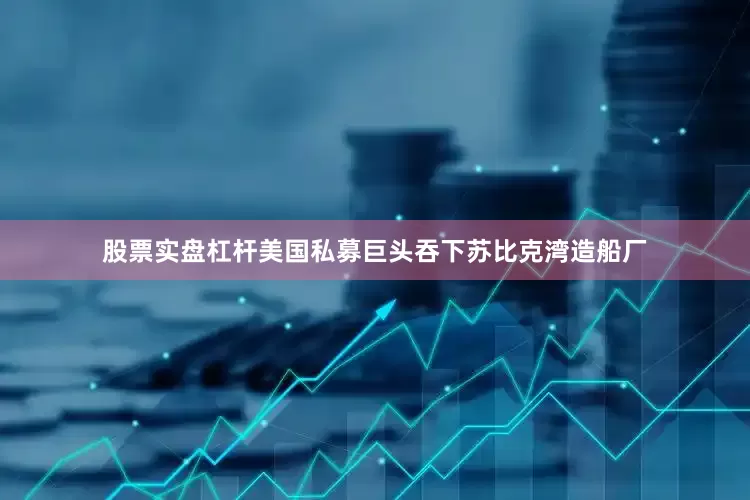 股票实盘杠杆美国私募巨头吞下苏比克湾造船厂
