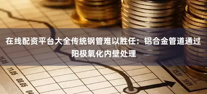 在线配资平台大全传统钢管难以胜任：铝合金管道通过阳极氧化内壁处理