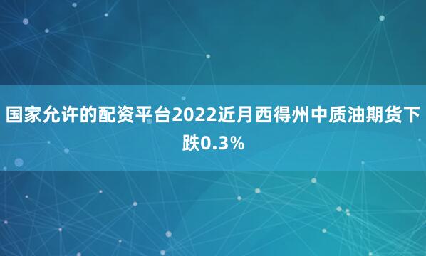 国家允许的配资平台2022近月西得州中质油期货下跌0.3%