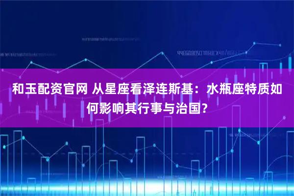和玉配资官网 从星座看泽连斯基：水瓶座特质如何影响其行事与治国？