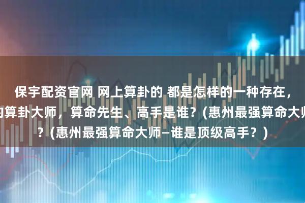 保宇配资官网 网上算卦的 都是怎样的一种存在，惠州靠谱的最厉害的算卦大师，算命先生、高手是谁？(惠州最强算命大师—谁是顶级高手？)
