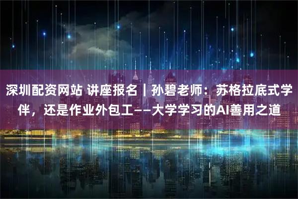 深圳配资网站 讲座报名|孙碧老师:苏格拉底式学伴,还是作业外包工——大学学习的AI善用之道