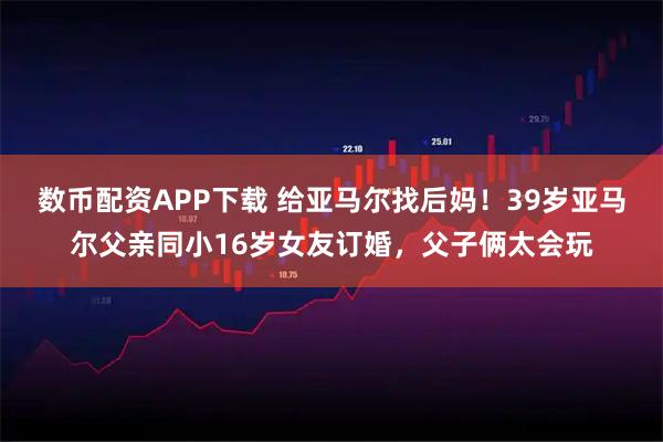 数币配资APP下载 给亚马尔找后妈！39岁亚马尔父亲同小16岁女友订婚，父子俩太会玩