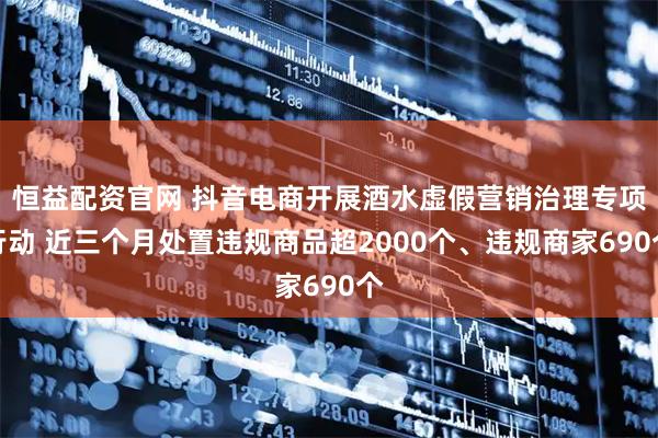 恒益配资官网 抖音电商开展酒水虚假营销治理专项行动 近三个月处置违规商品超2000个、违规商家690个