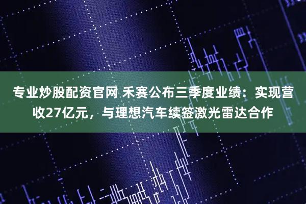 专业炒股配资官网 禾赛公布三季度业绩:实现营收27亿元,与理想汽车续签激光雷达合作