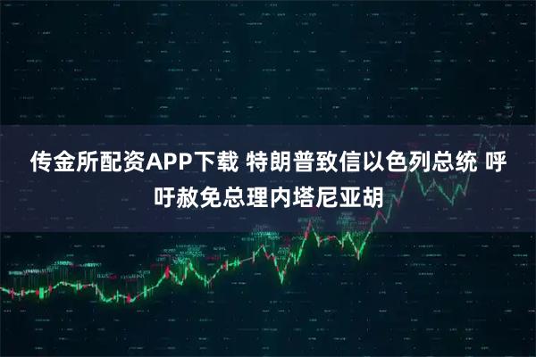 传金所配资APP下载 特朗普致信以色列总统 呼吁赦免总理内塔尼亚胡