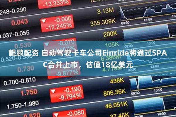 鲲鹏配资 自动驾驶卡车公司Einride将通过SPAC合并上市，估值18亿美元