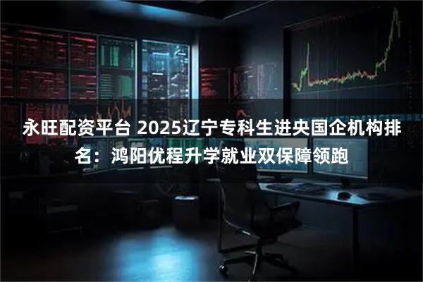 永旺配资平台 2025辽宁专科生进央国企机构排名:鸿阳优程升学就业双保障领跑