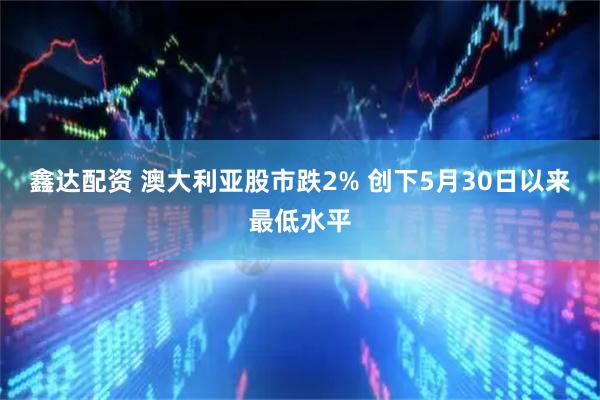 鑫达配资 澳大利亚股市跌2% 创下5月30日以来最低水平