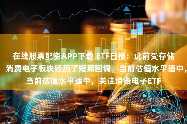 在线股票配资APP下载 ETF日报：此前受存储成本上涨预期影响，消费电子板块经历了短期回调，当前估值水平适中，关注消费电子ETF