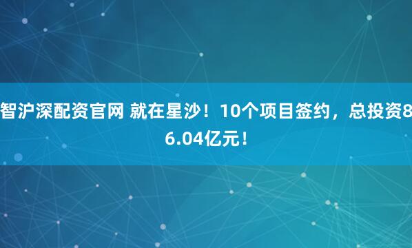 智沪深配资官网 就在星沙！10个项目签约，总投资86.04亿元！