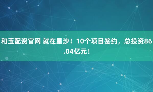 和玉配资官网 就在星沙！10个项目签约，总投资86.04亿元！