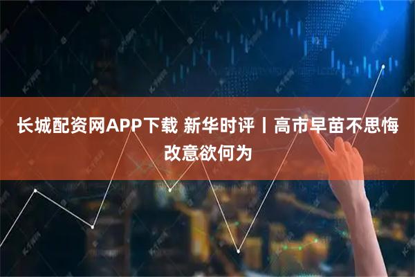 长城配资网APP下载 新华时评丨高市早苗不思悔改意欲何为