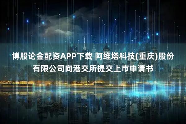 博股论金配资APP下载 阿维塔科技(重庆)股份有限公司向港交所提交上市申请书