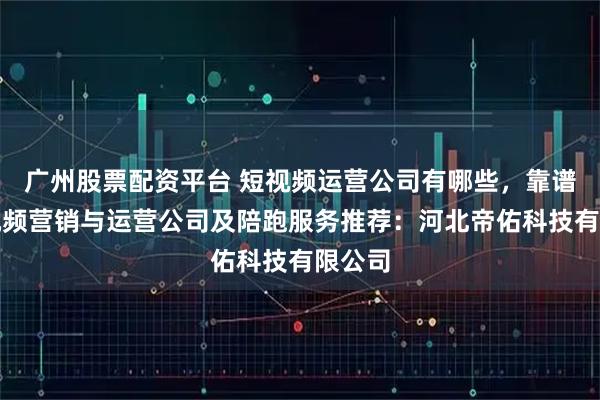 广州股票配资平台 短视频运营公司有哪些，靠谱的短视频营销与运营公司及陪跑服务推荐：河北帝佑科技有限公司