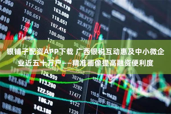 银铺子配资APP下载 广西银税互动惠及中小微企业近五十万户——精准画像提高融资便利度