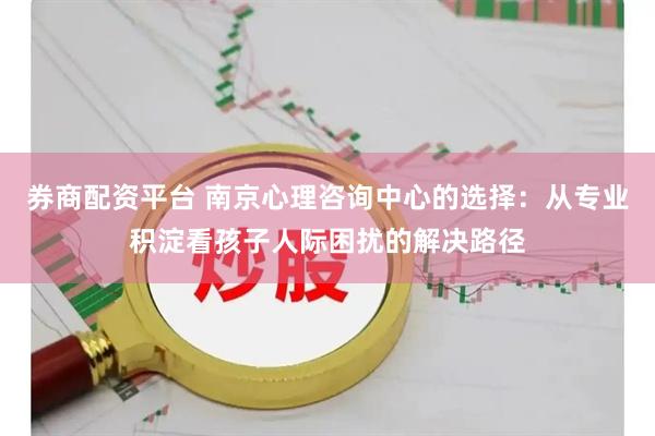券商配资平台 南京心理咨询中心的选择：从专业积淀看孩子人际困扰的解决路径