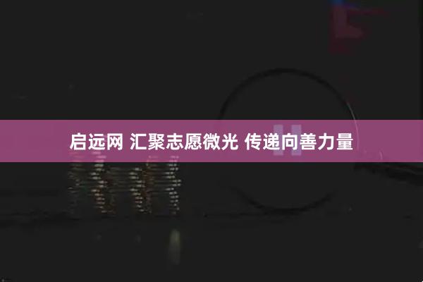 启远网 汇聚志愿微光 传递向善力量