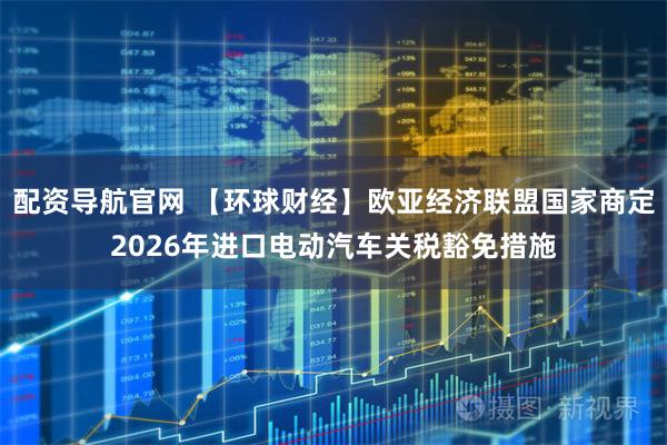 配资导航官网 【环球财经】欧亚经济联盟国家商定2026年进口电动汽车关税豁免措施