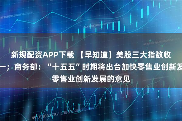 新规配资APP下载 【早知道】美股三大指数收盘涨跌不一；商务部：“十五五”时期将出台加快零售业创新发展的意见