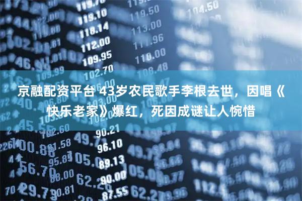 京融配资平台 43岁农民歌手李根去世，因唱《快乐老家》爆红，死因成谜让人惋惜