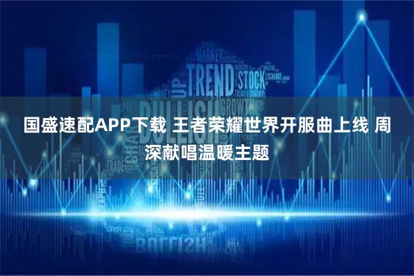 国盛速配APP下载 王者荣耀世界开服曲上线 周深献唱温暖主题