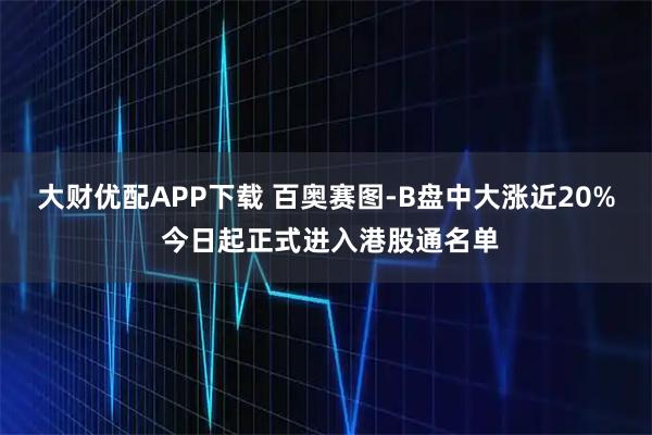 大财优配APP下载 百奥赛图-B盘中大涨近20% 今日起正式进入港股通名单
