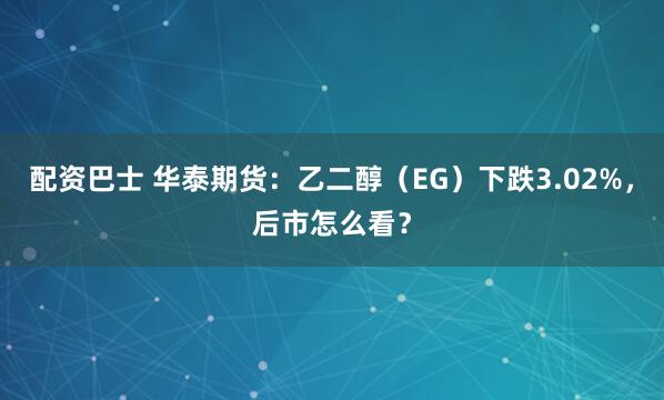配资巴士 华泰期货：乙二醇（EG）下跌3.02%，后市怎么看？