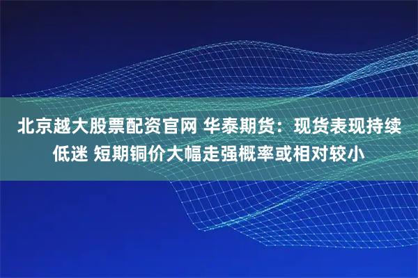 北京越大股票配资官网 华泰期货:现货表现持续低迷 短期铜价大幅走强概率或相对较小