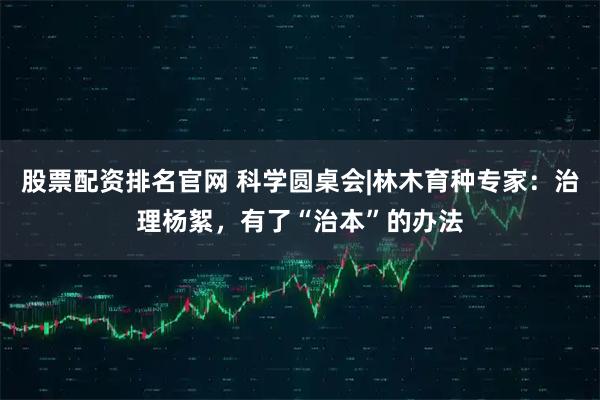 股票配资排名官网 科学圆桌会|林木育种专家：治理杨絮，有了“治本”的办法