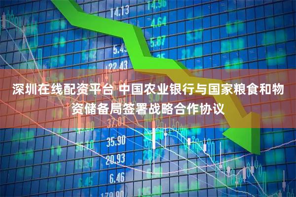 深圳在线配资平台 中国农业银行与国家粮食和物资储备局签署战略合作协议