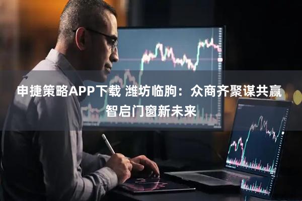 申捷策略APP下载 潍坊临朐：众商齐聚谋共赢 智启门窗新未来