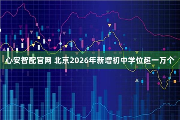 心安智配官网 北京2026年新增初中学位超一万个
