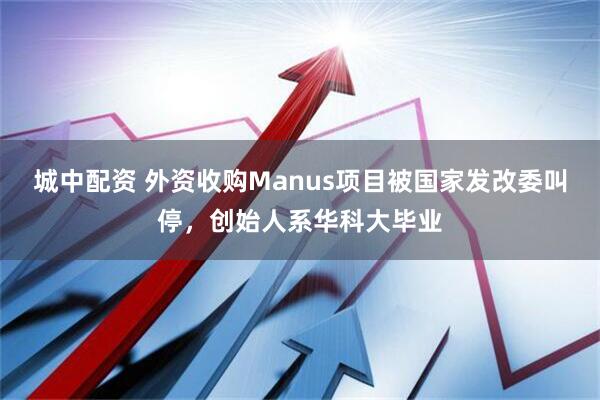 城中配资 外资收购Manus项目被国家发改委叫停，创始人系华科大毕业