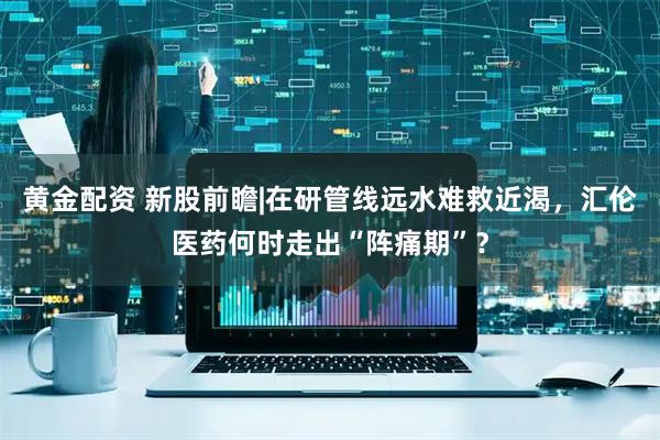 黄金配资 新股前瞻|在研管线远水难救近渴，汇伦医药何时走出“阵痛期”？