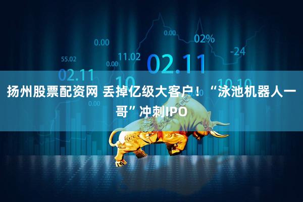 扬州股票配资网 丢掉亿级大客户！“泳池机器人一哥”冲刺IPO