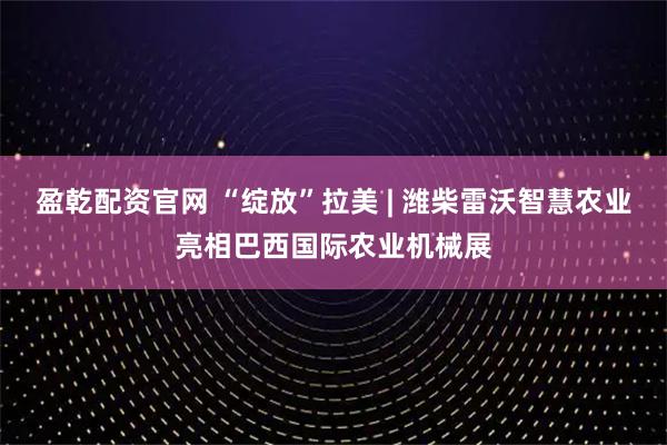盈乾配资官网 “绽放”拉美 | 潍柴雷沃智慧农业亮相巴西国际农业机械展