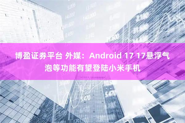 博盈证券平台 外媒：Android 17 17悬浮气泡等功能有望登陆小米手机