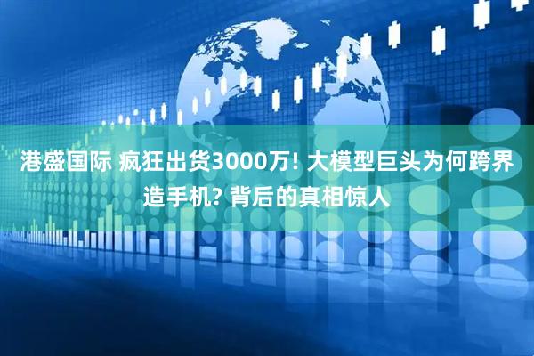 港盛国际 疯狂出货3000万! 大模型巨头为何跨界造手机? 背后的真相惊人