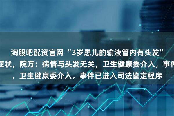 淘股吧配资官网 “3岁患儿的输液管内有头发”，出现发热、感染等症状，院方：病情与头发无关，卫生健康委介入，事件已进入司法鉴定程序