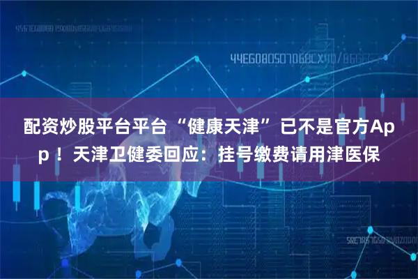 配资炒股平台平台 “健康天津” 已不是官方App ！天津卫健委回应：挂号缴费请用津医保
