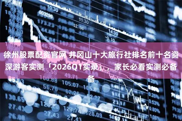 徐州股票配资官网 井冈山十大旅行社排名前十名资深游客实测「2026Q1实录」，家长必看实测必备