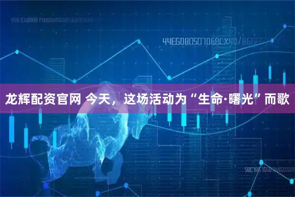 龙辉配资官网 今天，这场活动为“生命·曙光”而歌