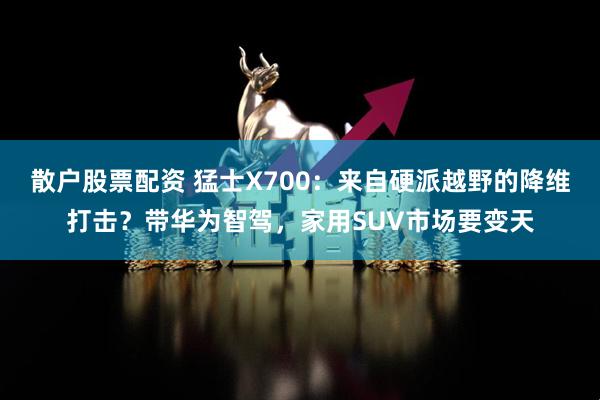 散户股票配资 猛士X700:来自硬派越野的降维打击?带华为智驾,家用SUV市场要变天