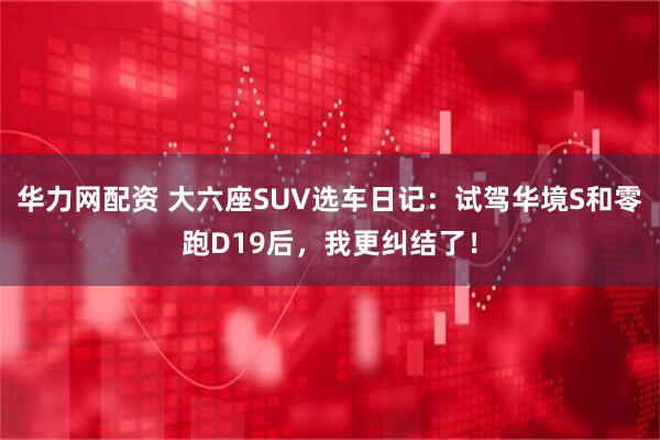 华力网配资 大六座SUV选车日记:试驾华境S和零跑D19后,我更纠结了!